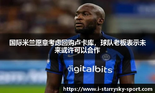 国际米兰愿意考虑回购卢卡库，球队老板表示未来或许可以合作