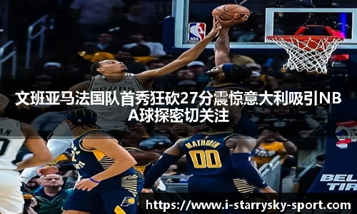 文班亚马法国队首秀狂砍27分震惊意大利吸引NBA球探密切关注