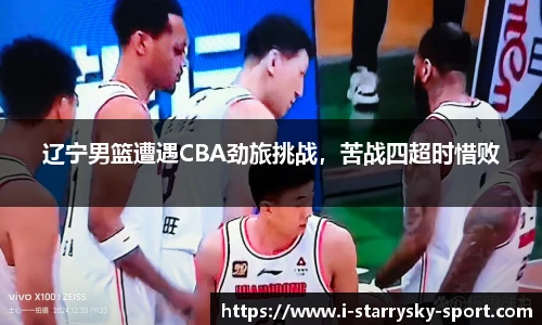 辽宁男篮遭遇CBA劲旅挑战，苦战四超时惜败